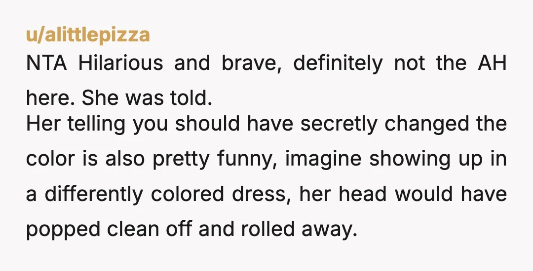 u/alittlepizza NTA Hilarious and brave, definitely not the AH here. She was told.  Her telling you should have secretly changed the color is also pretty funny, imagine showing up in...