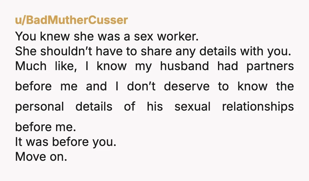 u/BadMutherCusser You knew she was a sex worker. She shouldn’t have to share any details with you. Much like, I know my husband had partners before me and I don’t...