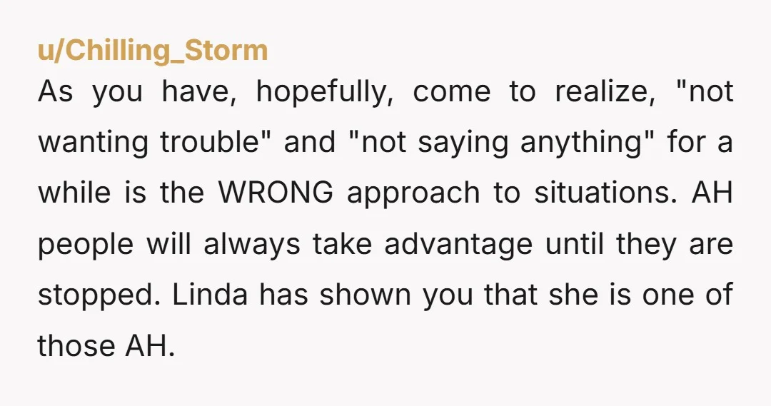 u/Chilling_Storm As you have, hopefully, come to realize, "not wanting trouble" and "not saying anything" for a while is the WRONG approach to situations. AH people will always take advantage...