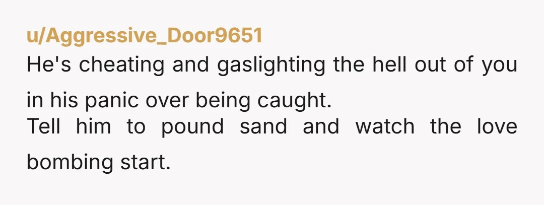 u/Aggressive_Door9651
He's cheating and gaslighting the hell out of you in his panic over being caught.
Tell him to pound sand and watch the love bombing start.