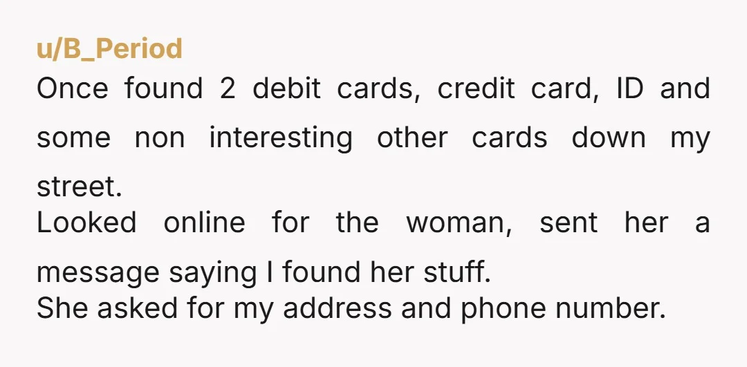 u/B_Period Once found 2 debit cards, credit card, ID and some non interesting other cards down my street. Looked online for the woman, sent her a message saying I found...