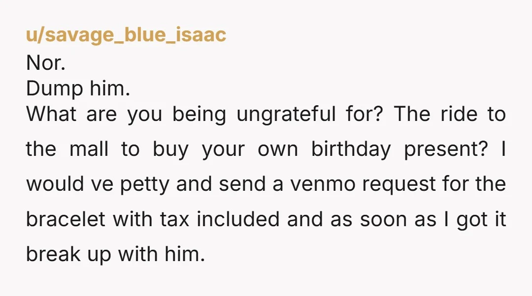 u/savage_blue_isaac Nor. Dump him. What are you being ungrateful for? The ride to the mall to buy your own birthday present? I would ve petty and send a venmo request...