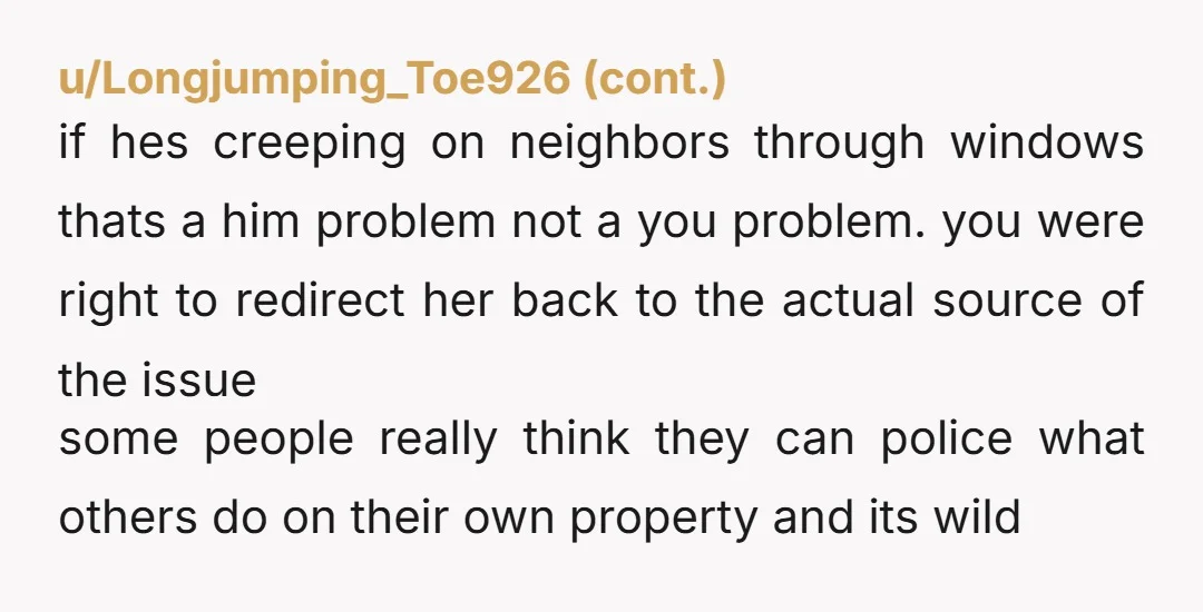 u/OutrageousPen6923
NTJ, it’s so creepy to look through people’s windows, she admitted her husband was a creeper with no shame, they are both jerks