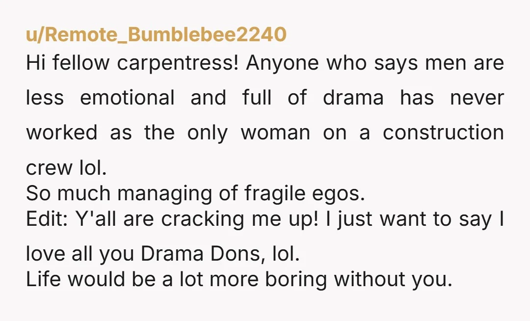 u/Remote_Bumblebee2240 Hi fellow carpentress! Anyone who says men are less emotional and full of drama has never worked as the only woman on a construction crew lol. So much managing...