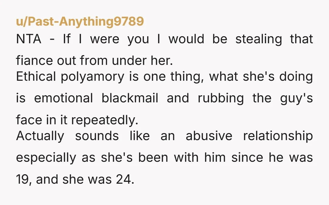 u/Past-Anything9789 NTA - If I were you I would be stealing that fiance out from under her. Ethical polyamory is one thing, what she's doing is emotional blackmail and rubbing...