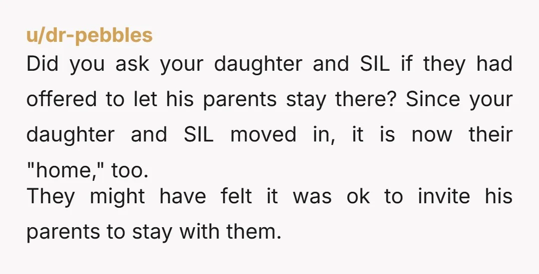 u/dr-pebbles Did you ask your daughter and SIL if they had offered to let his parents stay there? Since your daughter and SIL moved in, it is now their "home,"...