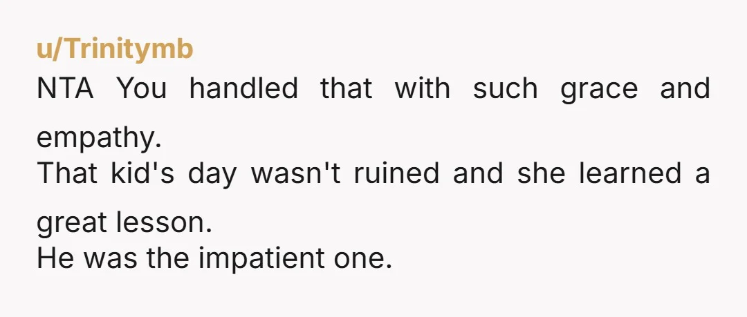 u/Trinitymb NTA You handled that with such grace and empathy. That kid's day wasn't ruined and she learned a great lesson. He was the impatient one.