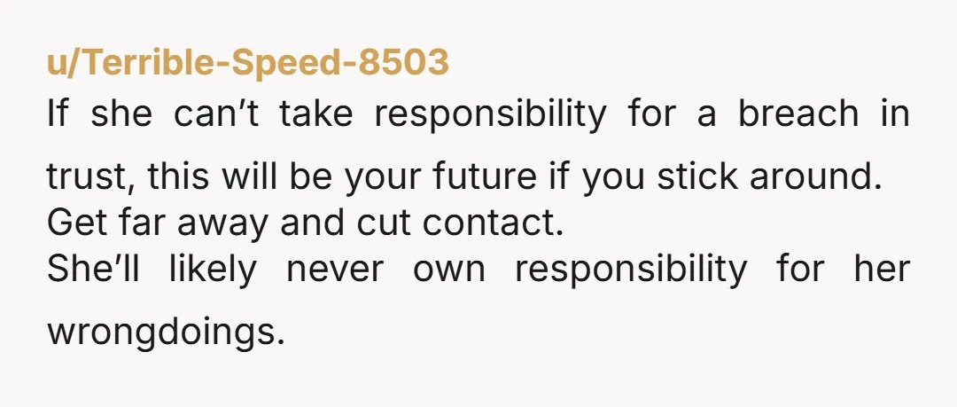 u/Terrible-Speed-8503 If she can’t take responsibility for a breach in trust, this will be your future if you stick around. Get far away and cut contact. She’ll likely never own...