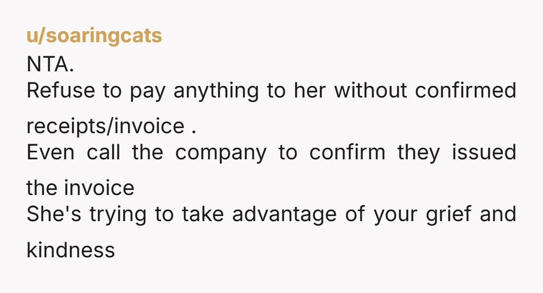 u/soaringcats NTA. Refuse to pay anything to her without confirmed receipts/invoice . Even call the company to confirm they issued the invoice She's trying to take advantage of your grief...
