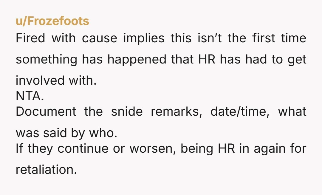 u/Frozefoots Fired with cause implies this isn’t the first time something has happened that HR has had to get involved with. NTA. Document the snide remarks, date/time, what was said...