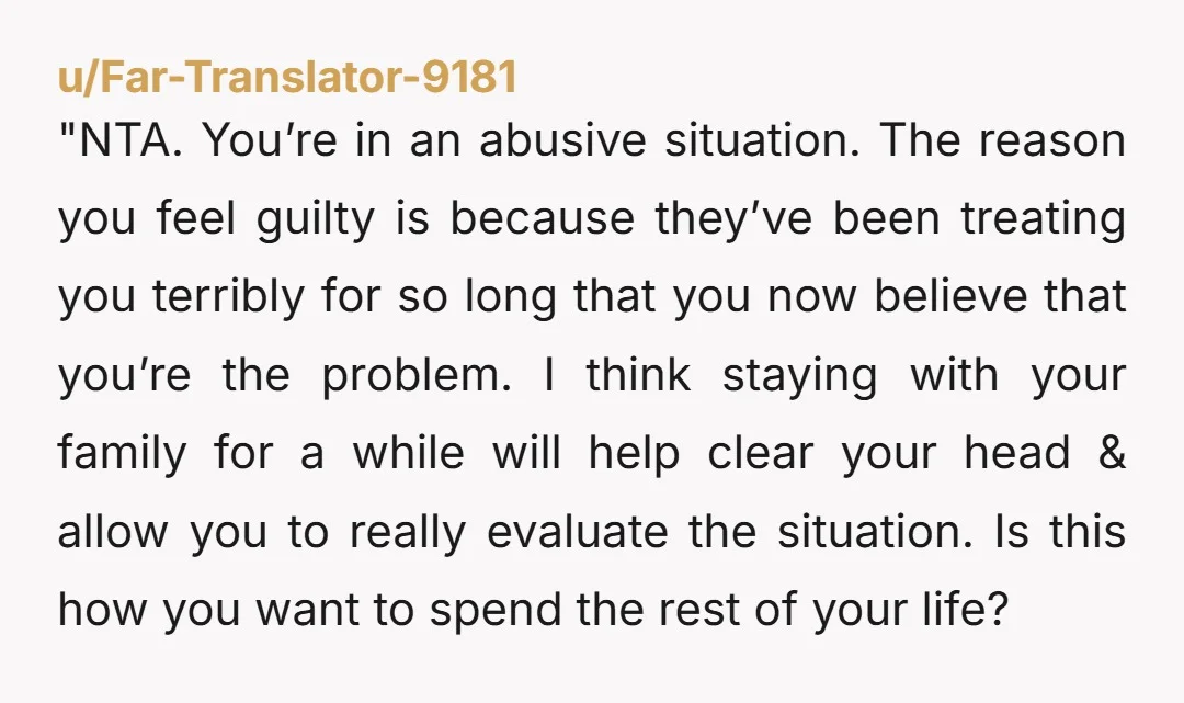 "NTA. You’re in an abusive situation. The reason you feel guilty is because they’ve been treating you terribly for so long that you now believe that you’re the problem. I...
