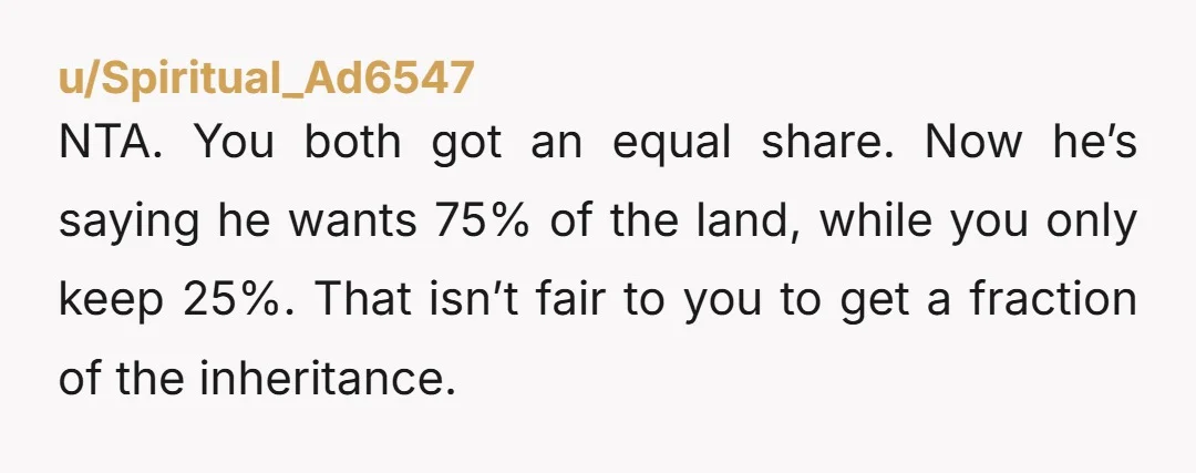 NTA. You both got an equal share. Now he’s saying he wants 75% of the land, while you only keep 25%. That isn’t fair to you to get a fraction...