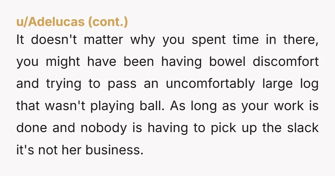 It doesn't matter why you spent time in there, you might have been having bowel discomfort and trying to pass an uncomfortably large log that wasn't playing ball. As long...