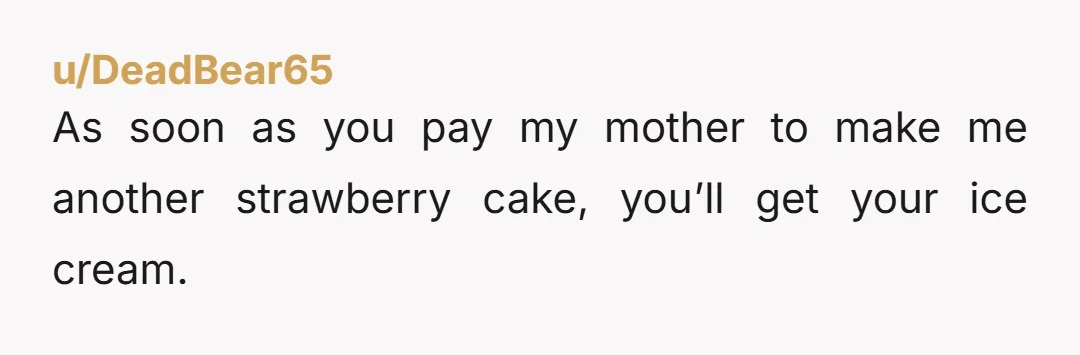 u/DeadBear65 As soon as you pay my mother to make me another strawberry cake, you’ll get your ice cream.