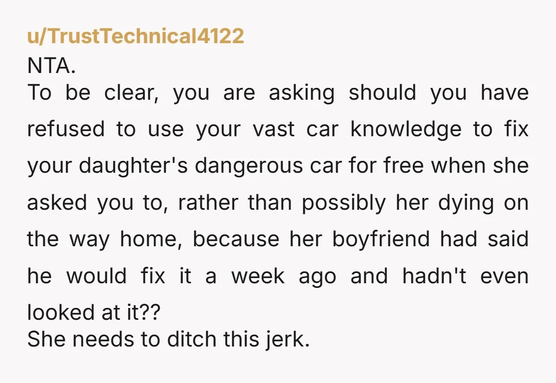 u/TrustTechnical4122 NTA. To be clear, you are asking should you have refused to use your vast car knowledge to fix your daughter's dangerous car for free when she asked you...