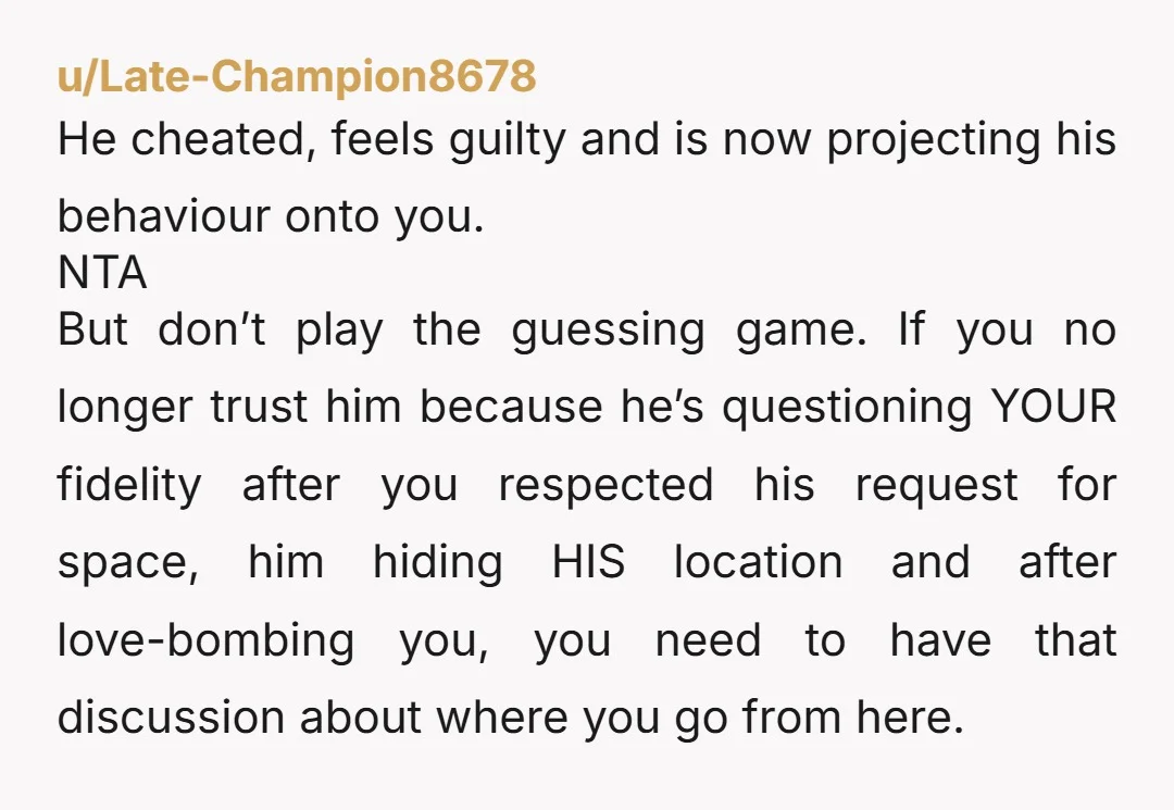 u/Mithrandir-25 That man cheated, felt guilty, tried to cover his tracks by love-bombing you, and is now trying to mess with your head by alternating between gaslighting you, accusing you...