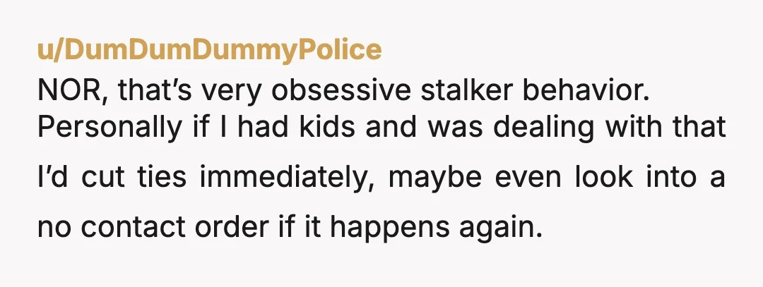 u/DumDumDummyPolice NOR, that’s very obsessive stalker behavior. Personally if I had kids and was dealing with that I’d cut ties immediately, maybe even look into a no contact order if...
