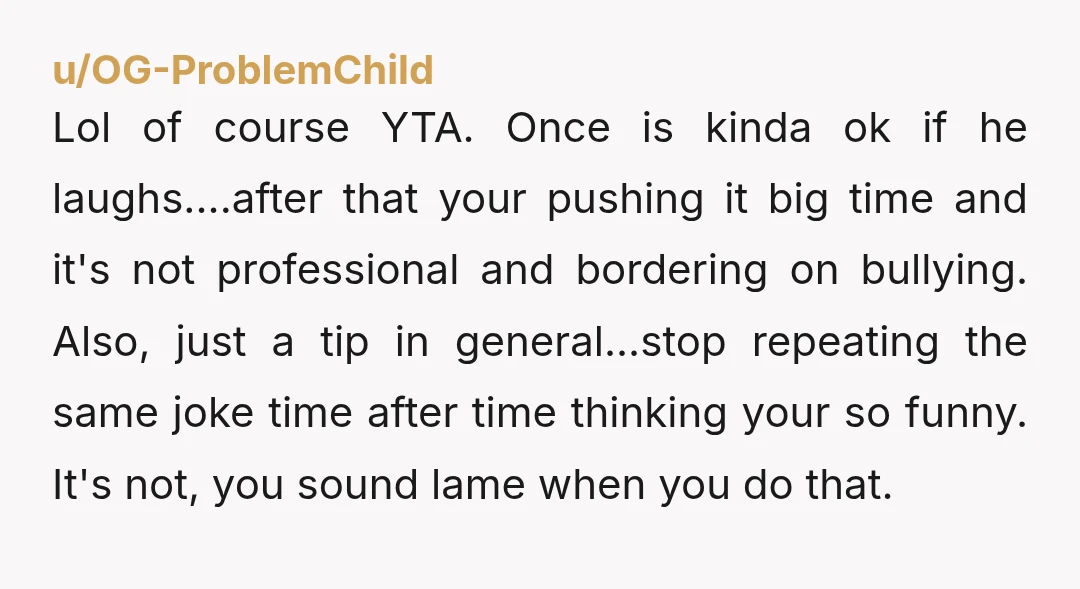 u/Diligent-Activity-70 Yes, YTA A joke is only funny if both parties think so. In this case, you made a joke at someone else’s expense, and he did not respond in...