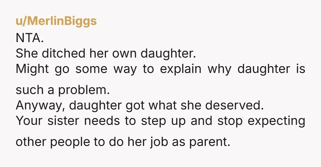 u/MerlinBiggs NTA. She ditched her own daughter. Might go some way to explain why daughter is such a problem. Anyway, daughter got what she deserved. Your sister needs to step...