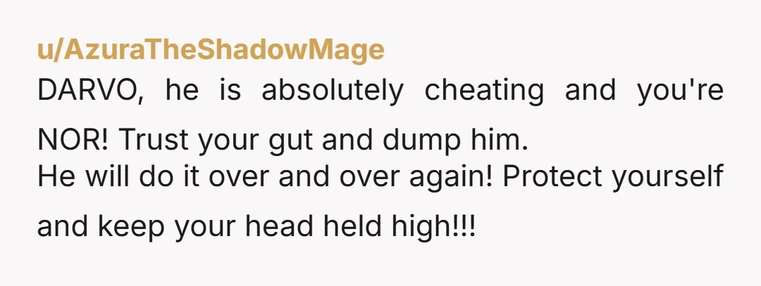 u/AzuraTheShadowMage DARVO, he is absolutely cheating and you're NOR! Trust your gut and dump him. He will do it over and over again! Protect yourself and keep your head held...