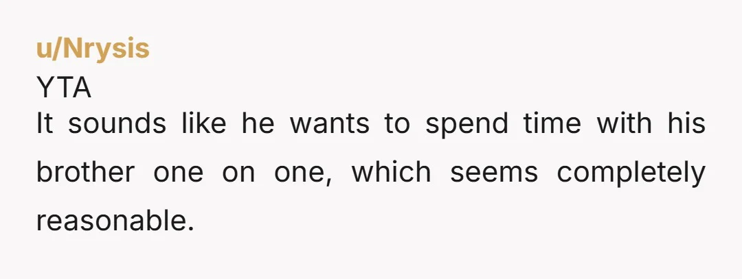 u/residentcaprice Eh... Because he wants to hang out with his brother? Why would he want you to come along? Then his brother's attention will be split and neither of you...