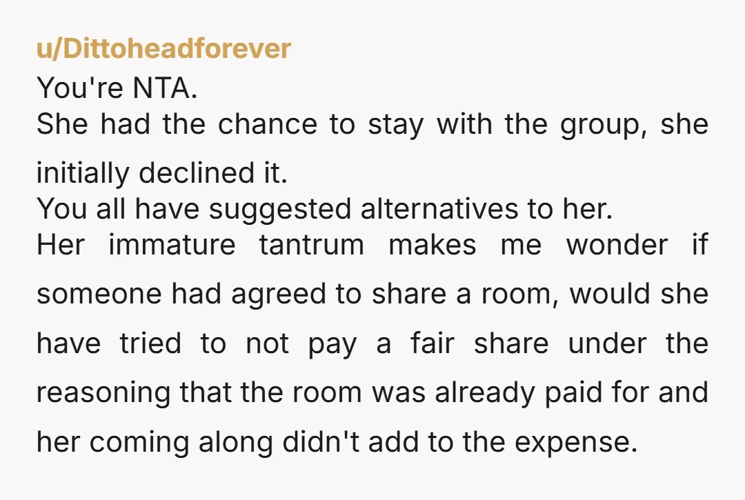 u/Dittoheadforever You're NTA. She had the chance to stay with the group, she initially declined it. You all have suggested alternatives to her. Her immature tantrum makes me wonder if...