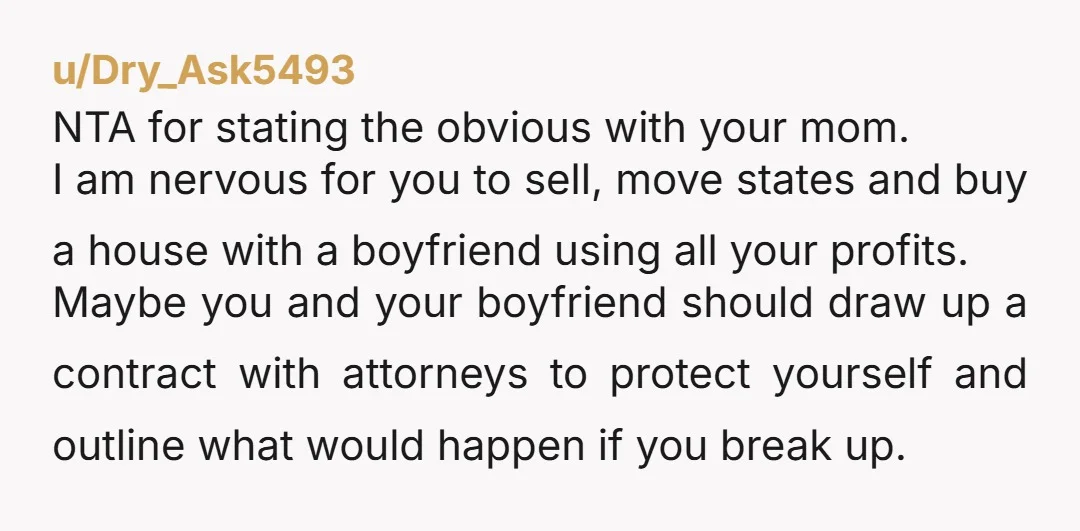 u/Dry_Ask5493 NTA for stating the obvious with your mom. I am nervous for you to sell, move states and buy a house with a boyfriend using all your profits. Maybe...