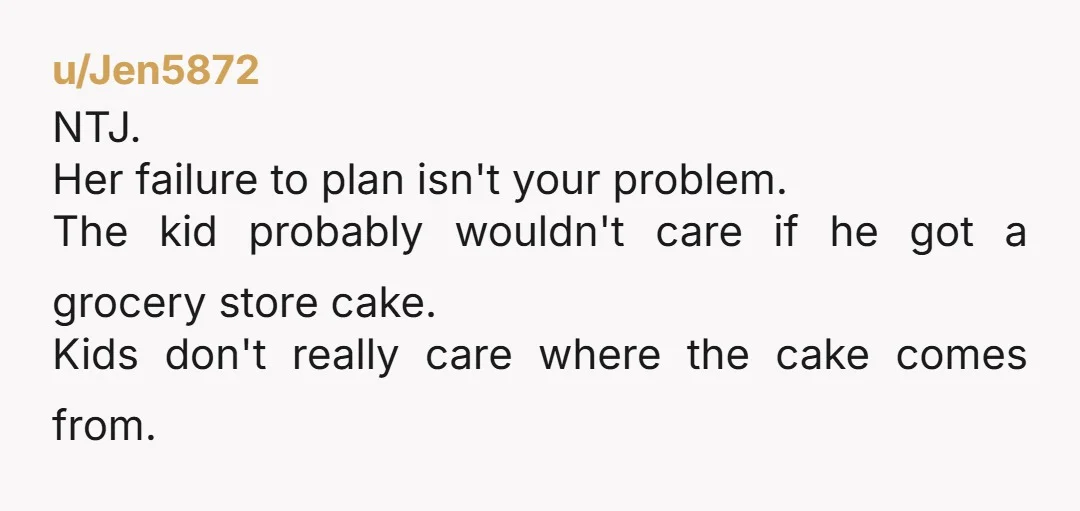 u/Jen5872
NTJ.
Her failure to plan isn't your problem.
The kid probably wouldn't care if he got a grocery store cake.
Kids don't really care where the cake comes from. 