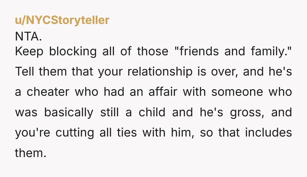 u/NYCStoryteller NTA. Keep blocking all of those "friends and family." Tell them that your relationship is over, and he's a cheater who had an affair with someone who was basically...