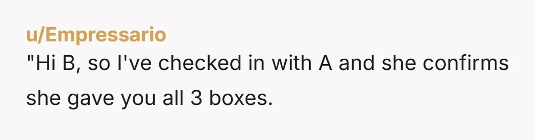 u/EssaySlow323 NTA A and B need to figure out how you will get your 2 missing boxes. It's not your problem that B's son ate one box or that one...