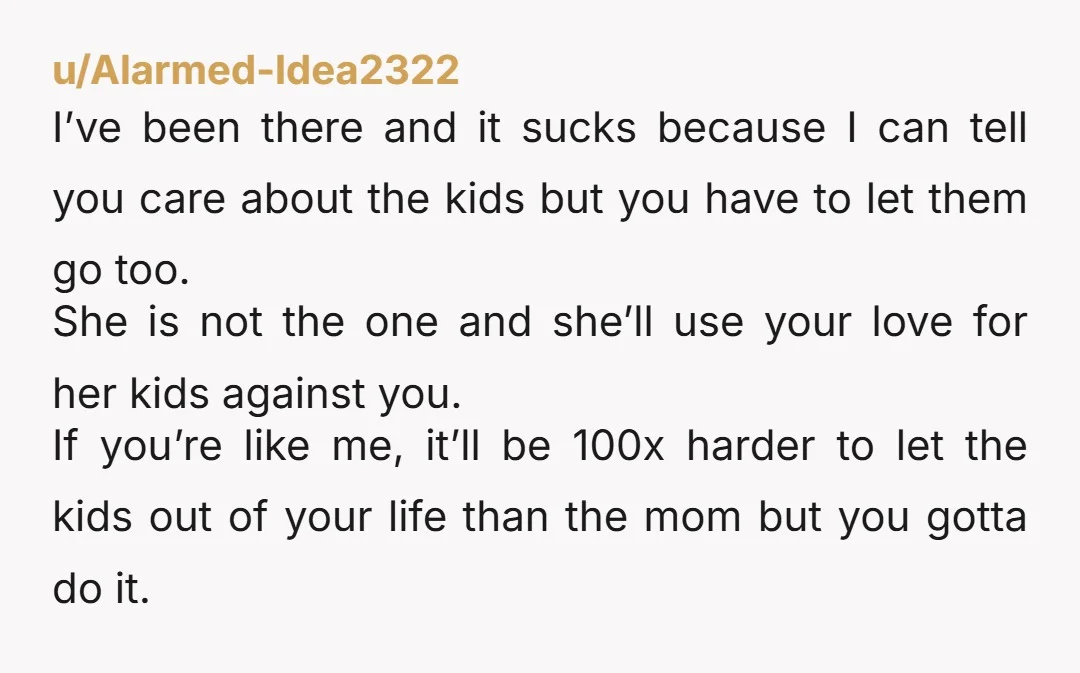 u/Alarmed-Idea2322 I’ve been there and it sucks because I can tell you care about the kids but you have to let them go too. She is not the one and...