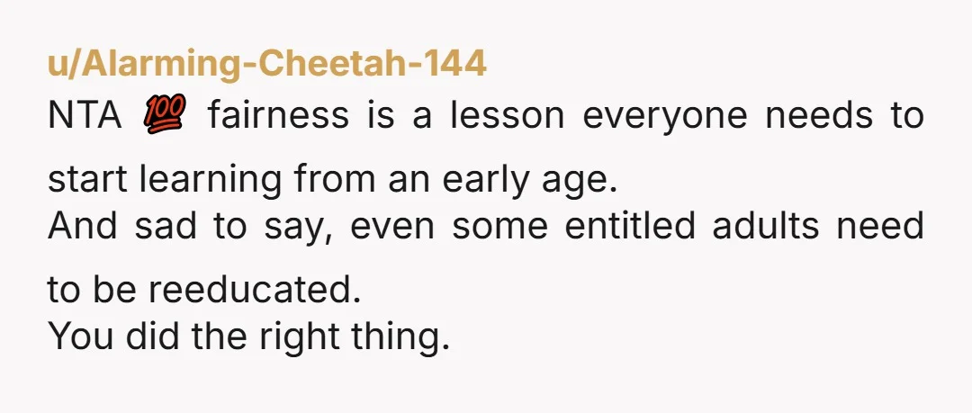 u/Alarming-Cheetah-144 NTA 💯 fairness is a lesson everyone needs to start learning from an early age. And sad to say, even some entitled adults need to be reeducated. You did...
