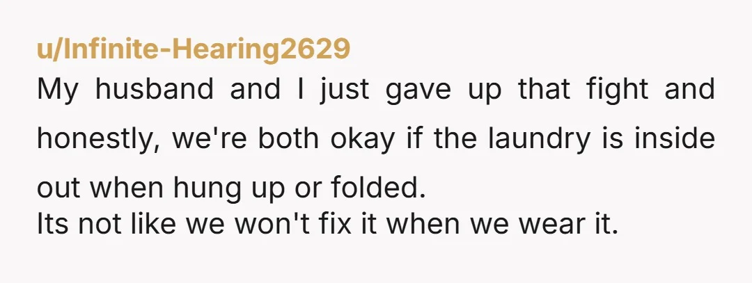 u/Fancy_Introduction60 It's actually better to wash a lot of clothes, especially women's, inside out. Don't flip them at all. Just wash and fold or hang the way they are. NTA