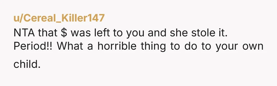 u/Cereal_Killer147 NTA that $ was left to you and she stole it. Period!! What a horrible thing to do to your own child.