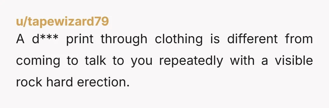 u/tapewizard79
A d*** print through clothing is different from coming to talk to you repeatedly with a visible rock hard erection.