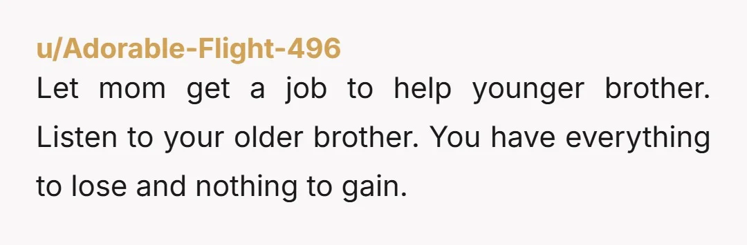 Let mom get a job to help younger brother. Listen to your older brother. You have everything to lose and nothing to gain.