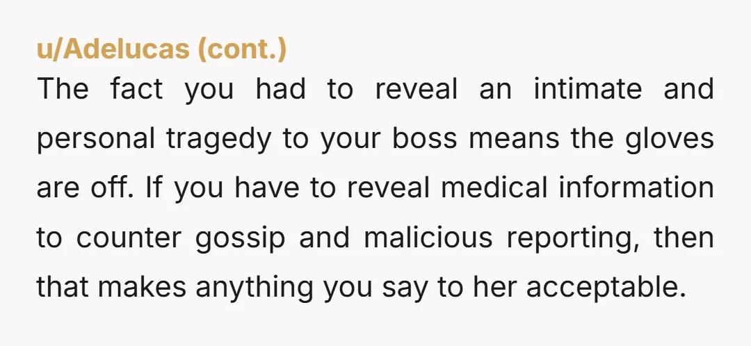The fact you had to reveal an intimate and personal tragedy to your boss means the gloves are off. If you have to reveal medical information to counter gossip and...