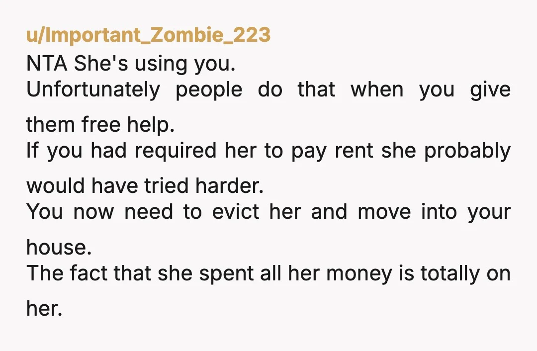 u/Important_Zombie_223 NTA She's using you. Unfortunately people do that when you give them free help. If you had required her to pay rent she probably would have tried harder. You...