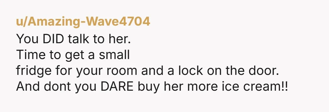 u/Amazing-Wave4704 You DID talk to her. Time to get a small fridge for your room and a lock on the door. And dont you DARE buy her more ice cream!!