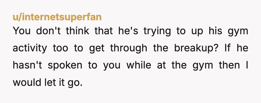 u/internetsuperfan You don't think that he's trying to up his gym activity too to get through the breakup? If he hasn't spoken to you while at the gym then I...
