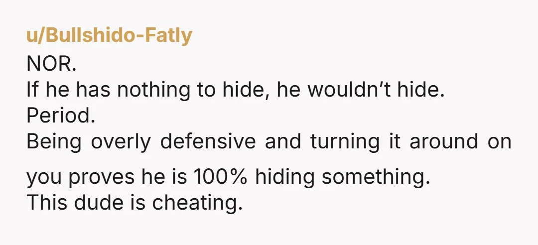 u/Bullshido-Fatly NOR. If he has nothing to hide, he wouldn’t hide. Period. Being overly defensive and turning it around on you proves he is 100% hiding something. This dude is...