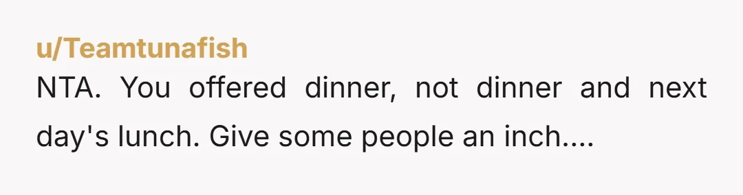 u/k_rock48 Nta- but you should have packed your lunch first and only left what was up for grabs. He is being entitled and you know from now on he takes...