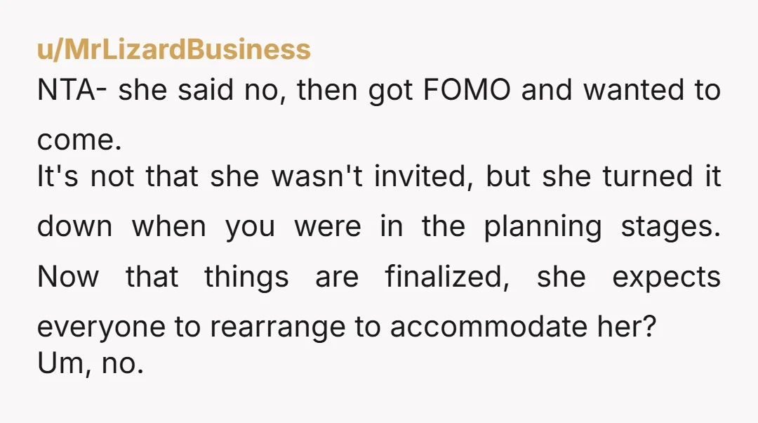 u/MrLizardBusiness NTA- she said no, then got FOMO and wanted to come. It's not that she wasn't invited, but she turned it down when you were in the planning stages....