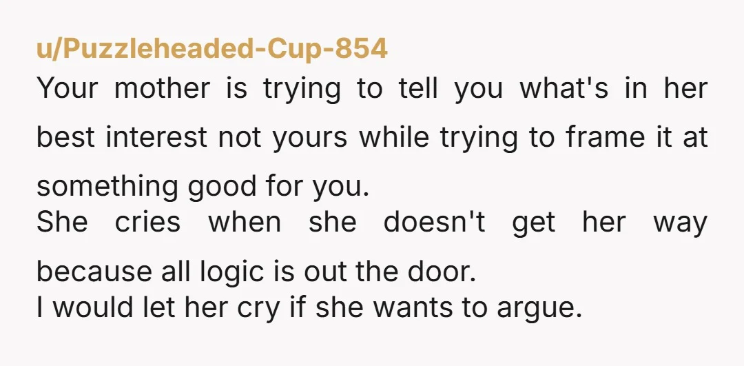 u/Puzzleheaded-Cup-854 Your mother is trying to tell you what's in her best interest not yours while trying to frame it at something good for you. She cries when she doesn't...