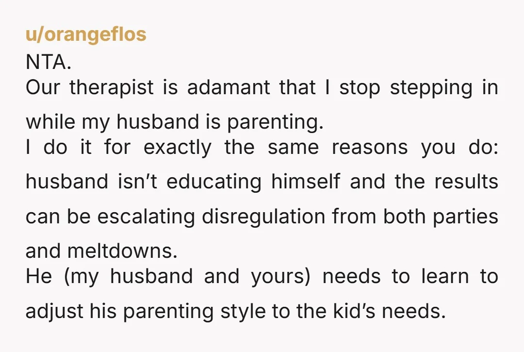 u/orangeflos NTA. Our therapist is adamant that I stop stepping in while my husband is parenting. I do it for exactly the same reasons you do: husband isn’t educating himself...