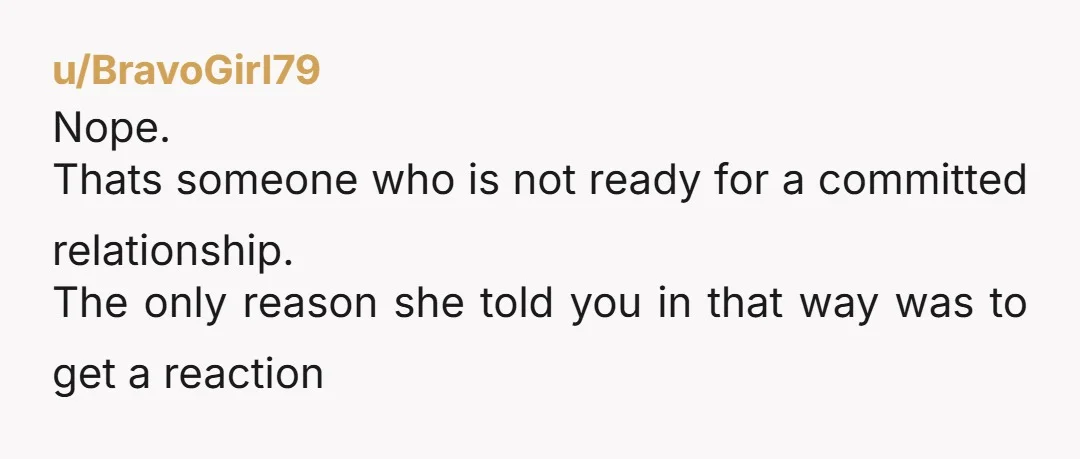 u/BravoGirl79
Nope.
Thats someone who is not ready for a committed relationship.
The only reason she told you in that way was to get a reaction
