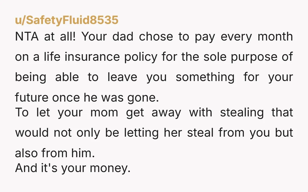 u/SafetyFluid8535 NTA at all! Your dad chose to pay every month on a life insurance policy for the sole purpose of being able to leave you something for your future...