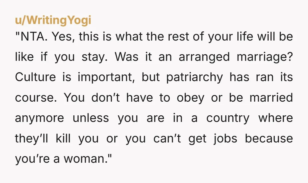 "NTA. Yes, this is what the rest of your life will be like if you stay. Was it an arranged marriage? Culture is important, but patriarchy has ran its course....