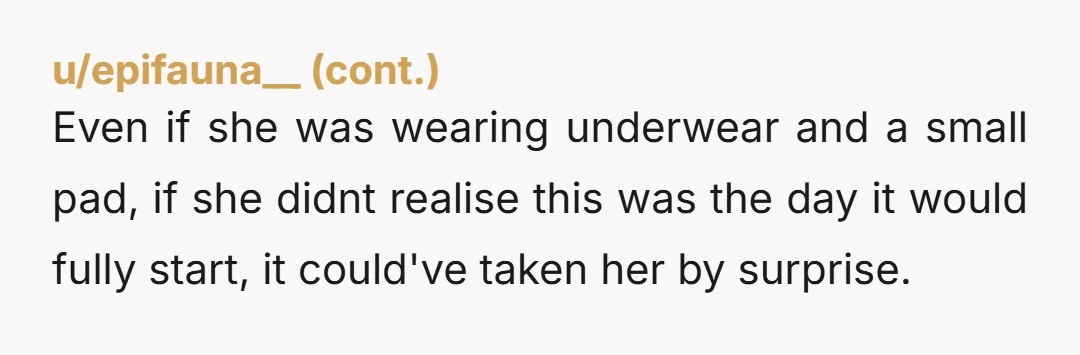 u/007AnOcean11 Did it start during the night or was she already bleeding the day before? If it’s the former, then hey it happens and not every woman’s period starts exactly...