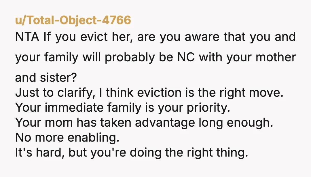 u/Total-Object-4766 NTA If you evict her, are you aware that you and your family will probably be NC with your mother and sister? Just to clarify, I think eviction is...
